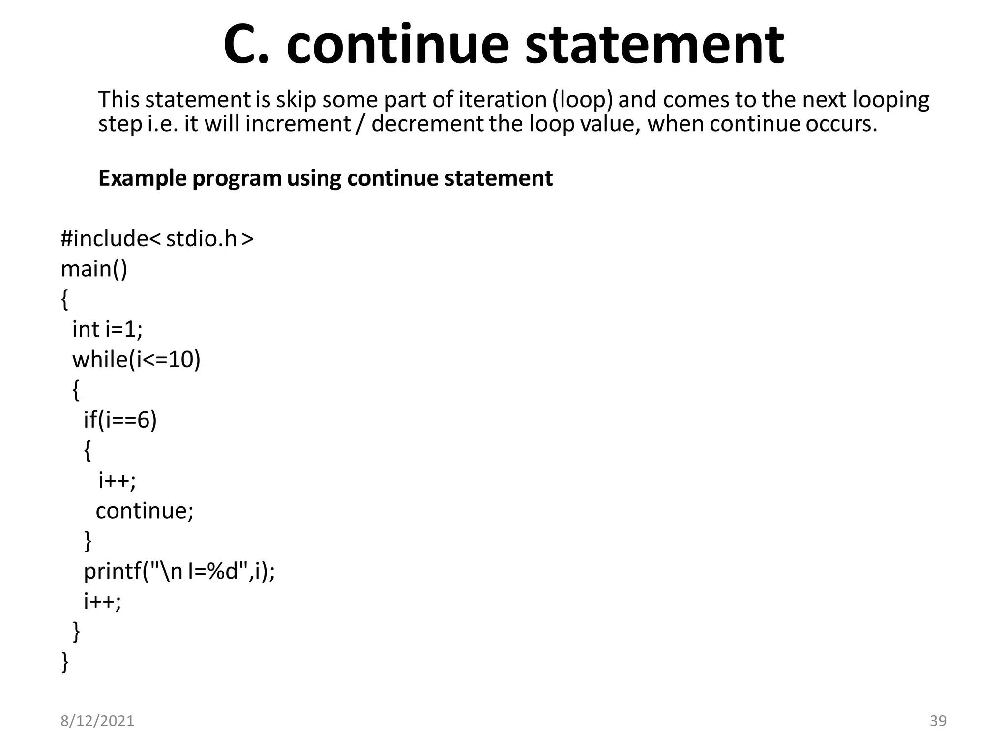 C. continue statement
This statementis skip some part of iteration (loop) and comes to the next looping
step i.e. it will increment / decrement the loop value, when continue occurs.
Example program using continue statement
#include< stdio.h>
main()
{
int i=1;
while(i<=10)
{
if(i==6)
{
i++;
continue;
}
printf("n I=%d",i);
i++;
}
}
8/12/2021 39
 