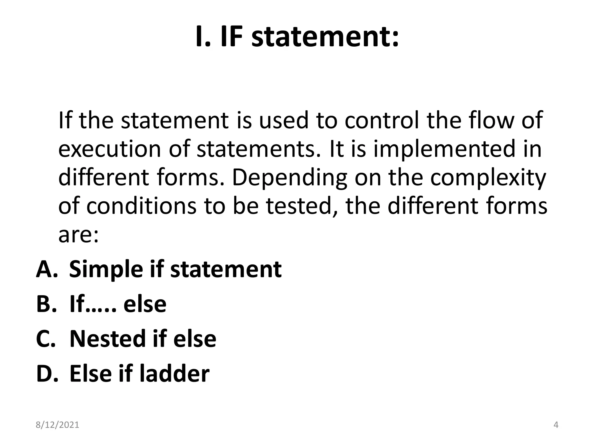 I. IF statement:
If the statement is used to control the flow of
execution of statements. It is implemented in
different forms. Depending on the complexity
of conditions to be tested, the different forms
are:
A. Simple if statement
B. If….. else
C. Nested if else
D. Else if ladder
8/12/2021 4
 