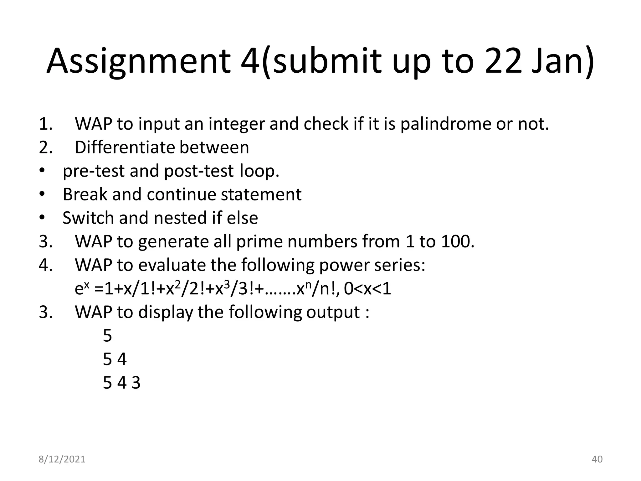 Assignment 4(submit up to 22 Jan)
1. WAP to input an integer and check if it is palindrome or not.
2. Differentiate between
• pre-test and post-test loop.
• Break and continue statement
• Switch and nested if else
3. WAP to generate all prime numbers from 1 to 100.
4. WAP to evaluate the following power series:
ex =1+x/1!+x2/2!+x3/3!+…….xn/n!, 0<x<1
3. WAP to display the following output :
5
5 4
5 4 3
8/12/2021 40
 