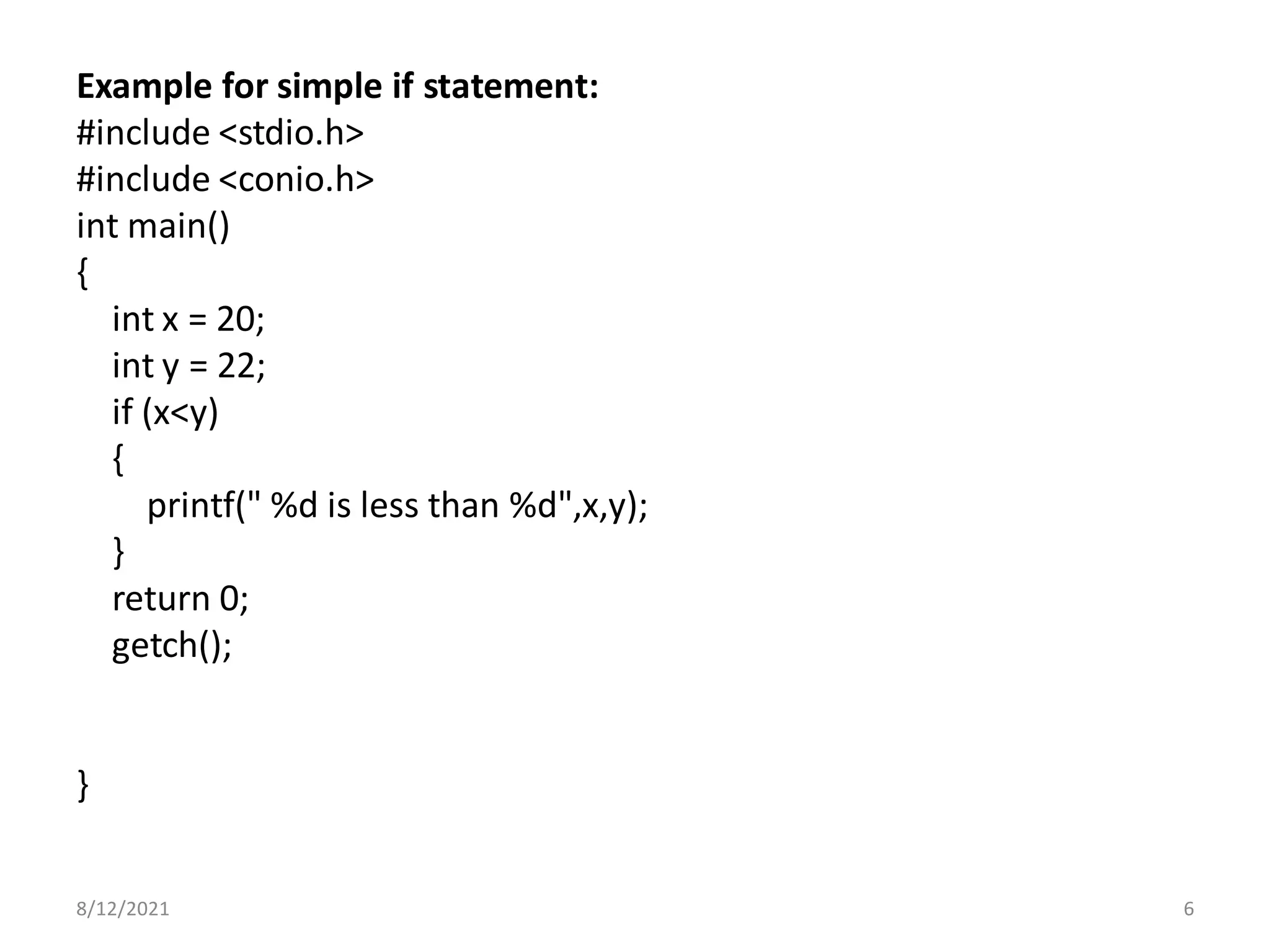 Example for simple if statement:
#include <stdio.h>
#include <conio.h>
int main()
{
int x = 20;
int y = 22;
if (x<y)
{
printf(" %d is less than %d",x,y);
}
return 0;
getch();
}
8/12/2021 6
 