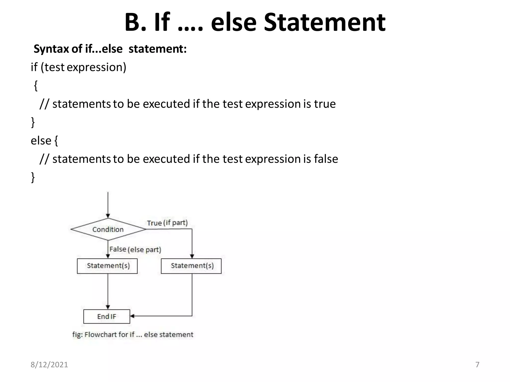 B. If …. else Statement
Syntax of if...else statement:
if (testexpression)
{
// statementsto be executed if the test expression is true
}
else {
// statementsto be executed if the test expression is false
}
8/12/2021 7
 