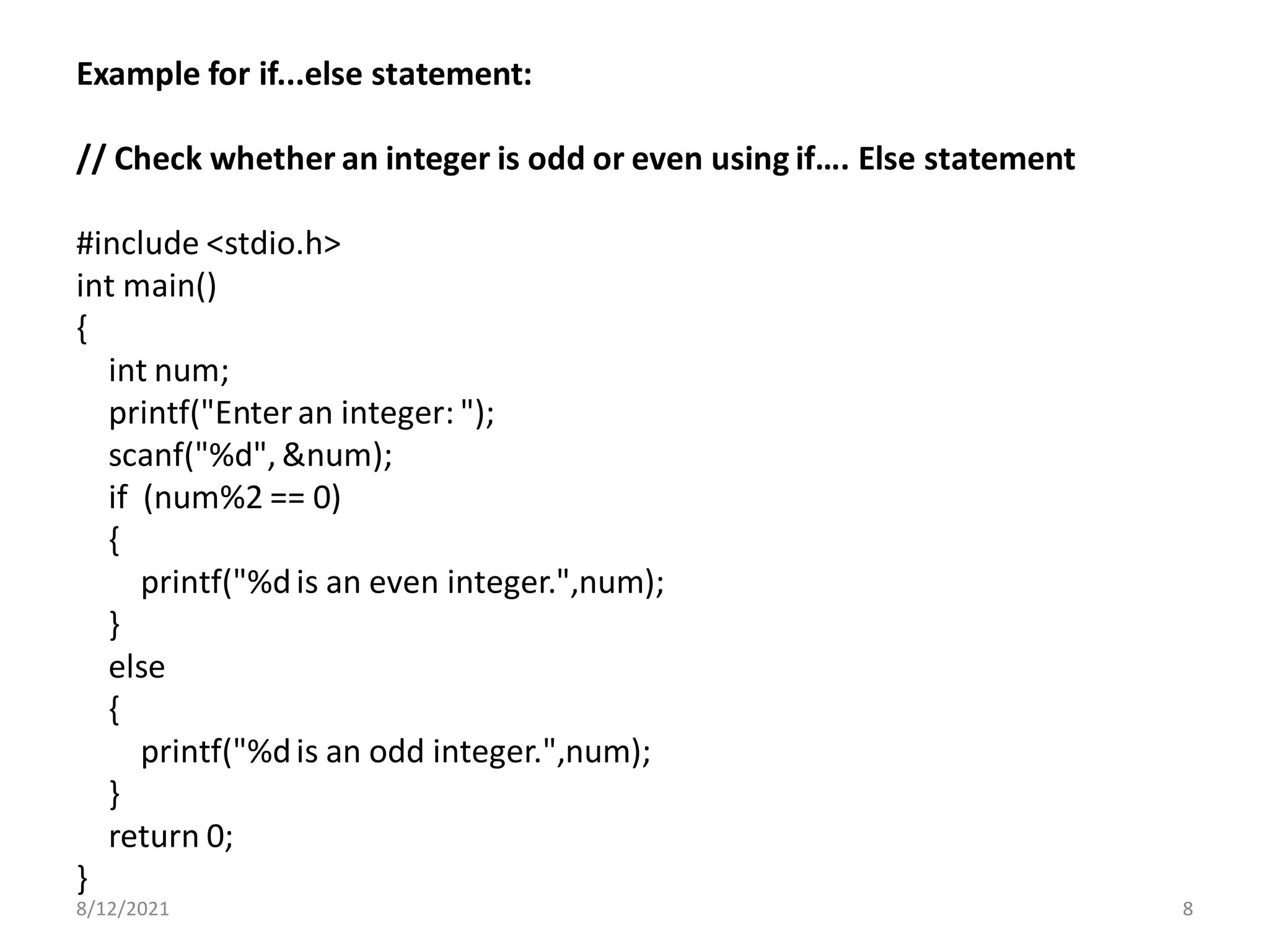 Example for if...else statement:
// Check whether an integer is odd or even using if…. Else statement
#include <stdio.h>
int main()
{
int num;
printf("Enteran integer: ");
scanf("%d", &num);
if (num%2 == 0)
{
printf("%dis an even integer.",num);
}
else
{
printf("%dis an odd integer.",num);
}
return 0;
}
8/12/2021 8
 