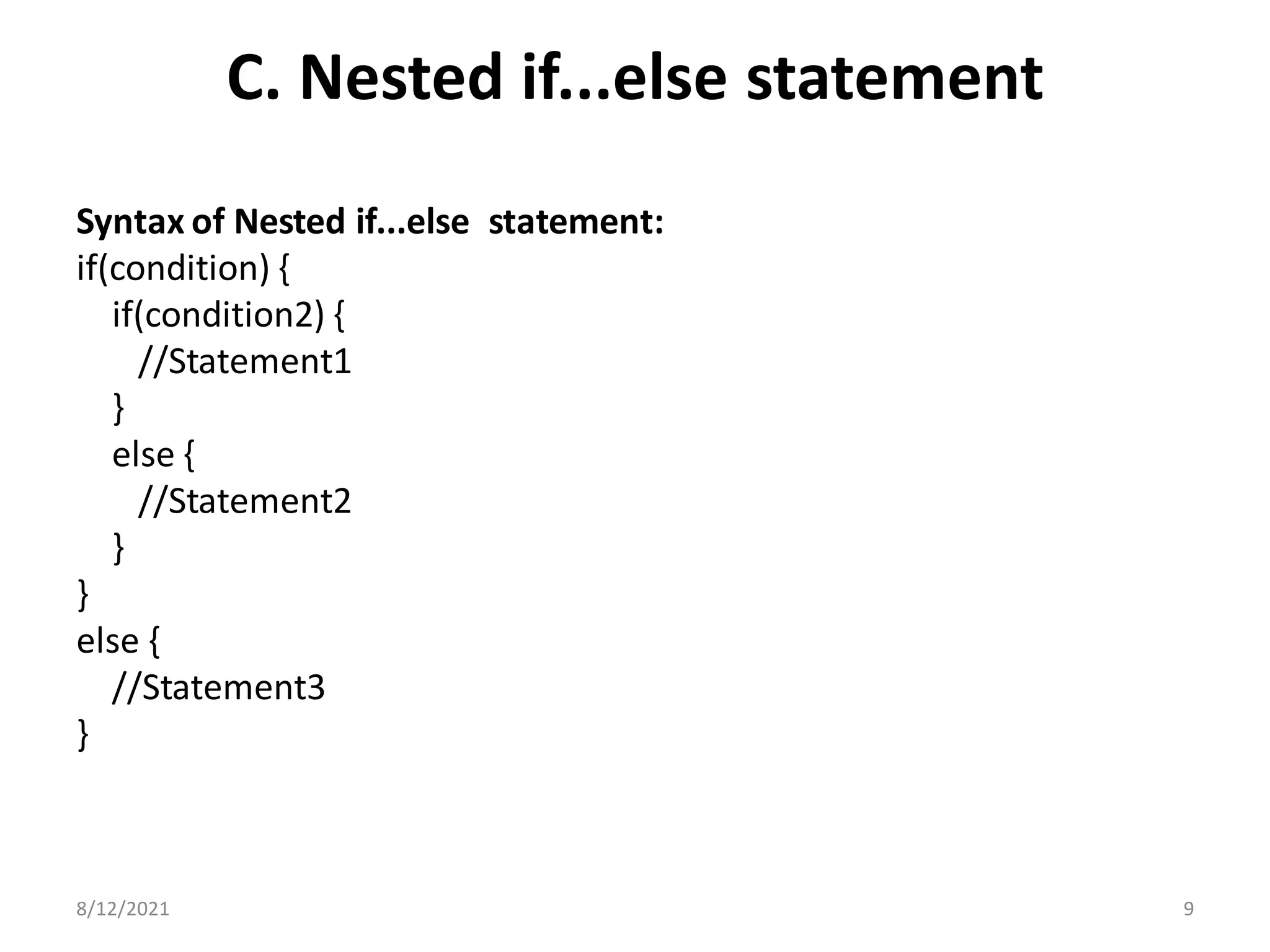 C. Nested if...else statement
Syntax of Nested if...else statement:
if(condition) {
if(condition2) {
//Statement1
}
else {
//Statement2
}
}
else {
//Statement3
}
8/12/2021 9
 
