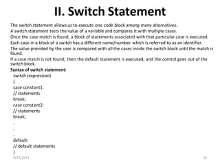II. Switch Statement
The switch statement allows us to execute one code block among many alternatives.
A switch statement tests the value of a variable and compares it with multiple cases.
Once the case match is found, a block of statements associated with that particular case is executed.
Each case in a block of a switch has a different name/number which is referred to as an identifier.
The value provided by the user is compared with all the cases inside the switch block until the match is
found.
If a case match is not found, then the default statement is executed, and the control goes out of the
switch block.
Syntax of switch statement:
switch (expression)
​{
case constant1:
// statements
break;
case constant2:
// statements
break;
.
.
.
default:
// default statements
}
8/12/2021 16
 