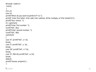 #include <stdio.h>
main()
{
int a, b;
char ch;
printf("What do you want to perform?? n ");
printf(" Enter first letter: A for add, S for subtract, M for multiply, or D for divide?n");
printf("Your choice: ");
ch = getchar();
printf("Enter first number: ");
scanf("%d", &a);
printf("Enter second number: ");
scanf("%d", &b);
switch(ch)
{
case 'A': printf("%d", a + b);
break;
case 'S': printf("%d", a - b);
break;
case 'M': printf("%d", a * b);
break;
case 'D': if(b!=0) printf("%d", a / b);
break;
default:
printf("choose properly") ;
}
}
8/12/2021 19
 