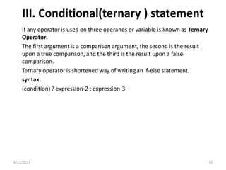 III. Conditional(ternary ) statement
If any operator is used on three operands or variable is known as Ternary
Operator.
The first argument is a comparison argument, the second is the result
upon a true comparison, and the third is the result upon a false
comparison.
Ternary operator is shortened way of writing an if-else statement.
syntax:
(condition) ? expression-2 : expression-3
8/12/2021 20
 