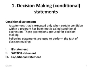 1. Decision Making (conditional)
statements
Conditional statement:
A statement that is executed only when certain condition
within a program has been met is called conditional
expression. These expressions are used for decision
making.
Following statements are used to perform the task of
decision making:
I. IF statement
II. SWITCH statement
III. Conditional statement
8/12/2021 3
 
