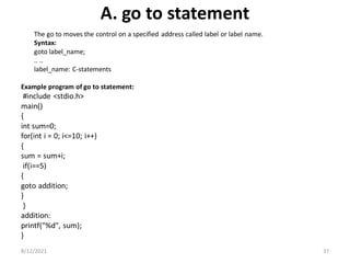 A. go to statement
The go to moves the control on a specified address called label or label name.
Syntax:
goto label_name;
.. ..
label_name: C-statements
Example program of go to statement:
#include <stdio.h>
main()
{
int sum=0;
for(int i = 0; i<=10; i++)
{
sum = sum+i;
if(i==5)
{
goto addition;
}
}
addition:
printf("%d", sum);
}
8/12/2021 37
 