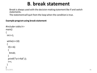 B. break statement
Break is always used with the decision-makingstatementlike if and switch
statements.
The statementwill quit from the loop when the conditionis true.
Example program using break statement
#include< stdio.h>
main()
{
int i=1;
while(i<=10)
{
if(i==6)
{
break;
}
printf("n I=%d",i);
i++;
}
}
8/12/2021 38
 