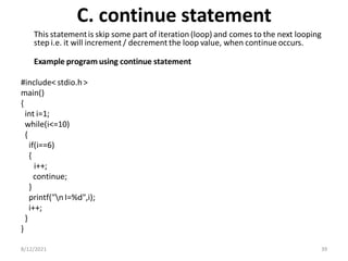 C. continue statement
This statementis skip some part of iteration (loop) and comes to the next looping
step i.e. it will increment / decrement the loop value, when continue occurs.
Example program using continue statement
#include< stdio.h>
main()
{
int i=1;
while(i<=10)
{
if(i==6)
{
i++;
continue;
}
printf("n I=%d",i);
i++;
}
}
8/12/2021 39
 