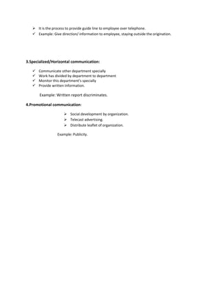  It is the process to provide guide line to employee over telephone.
 Example: Give direction/ information to employee, staying outside the origination.
3.Specialized/Horizontal communication:
 Communicate other department specially
 Work has divided by department to department
 Monitor this department’s specially
 Provide written information.
Example: Written report discriminates.
4.Promotional communication:
 Social development by organization.
 Telecast advertising.
 Distribute leaflet of organization.
Example: Publicity.
 