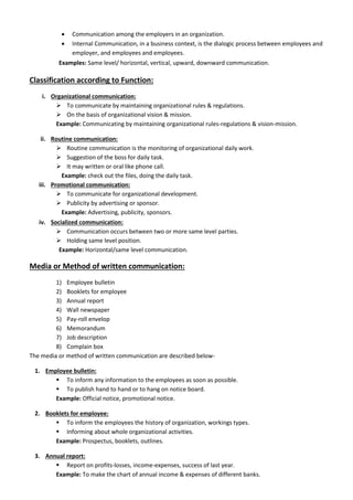  Communication among the employers in an organization.
 Internal Communication, in a business context, is the dialogic process between employees and
employer, and employees and employees.
Examples: Same level/ horizontal, vertical, upward, downward communication.
Classification according to Function:
i. Organizational communication:
 To communicate by maintaining organizational rules & regulations.
 On the basis of organizational vision & mission.
Example: Communicating by maintaining organizational rules-regulations & vision-mission.
ii. Routine communication:
 Routine communication is the monitoring of organizational daily work.
 Suggestion of the boss for daily task.
 It may written or oral like phone call.
Example: check out the files, doing the daily task.
iii. Promotional communication:
 To communicate for organizational development.
 Publicity by advertising or sponsor.
Example: Advertising, publicity, sponsors.
iv. Socialized communication:
 Communication occurs between two or more same level parties.
 Holding same level position.
Example: Horizontal/same level communication.
Media or Method of written communication:
1) Employee bulletin
2) Booklets for employee
3) Annual report
4) Wall newspaper
5) Pay-roll envelop
6) Memorandum
7) Job description
8) Complain box
The media or method of written communication are described below-
1. Employee bulletin:
 To inform any information to the employees as soon as possible.
 To publish hand to hand or to hang on notice board.
Example: Official notice, promotional notice.
2. Booklets for employee:
 To inform the employees the history of organization, workings types.
 Informing about whole organizational activities.
Example: Prospectus, booklets, outlines.
3. Annual report:
 Report on profits-losses, income-expenses, success of last year.
Example: To make the chart of annual income & expenses of different banks.
 