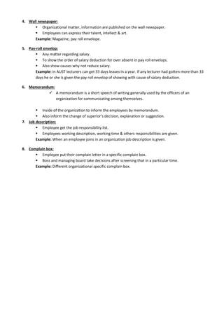 4. Wall newspaper:
 Organizational matter, information are published on the wall newspaper.
 Employees can express their talent, intellect & art.
Example: Magazine, pay roll envelope.
5. Pay-roll envelop:
 Any matter regarding salary.
 To show the order of salary deduction for over absent in pay roll envelops.
 Also show causes why not reduce salary.
Example: In AUST lecturers can get 33 days leaves in a year. If any lecturer had gotten more than 33
days he or she is given the pay roll envelop of showing with cause of salary deduction.
6. Memorandum:
 A memorandum is a short speech of writing generally used by the officers of an
organization for communicating among themselves.
 Inside of the organization to inform the employees by memorandum.
 Also inform the change of superior’s decision, explanation or suggestion.
7. Job description:
 Employee get the job responsibility list.
 Employees working description, working time & others responsibilities are given.
Example: When an employee joins in an organization job description is given.
8. Complain box:
 Employee put their complain letter in a specific complain box.
 Boss and managing board take decisions after screening that in a particular time.
Example: Different organizational specific complain box.
 