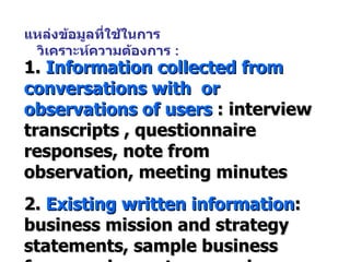 แหล่งข้อมูลที่ใช้ในการวิเคราะห์ความต้องการ  : 1.  Information collected from conversations with  or observations of users  : interview transcripts , questionnaire responses, note from observation, meeting minutes 2.  Existing written information : business mission and strategy statements, sample business forms and reports, procedure manuals, job descriptions, flowchart etc. 3.  Computer-based information  : screen displays, report etc. 