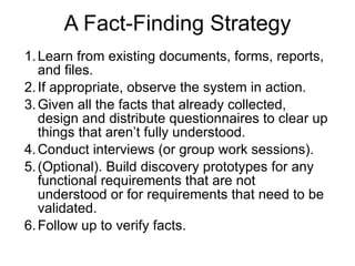 A Fact-Finding Strategy Learn from existing documents, forms, reports, and files. If appropriate, observe the system in action. Given all the facts that already collected, design and distribute questionnaires to clear up things that aren’t fully understood. Conduct interviews (or group work sessions). (Optional). Build discovery prototypes for any functional requirements that are not understood or for requirements that need to be validated. Follow up to verify facts. 