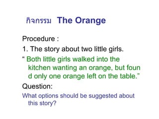 กิจกรรม   The Orange Procedure : 1. The story about two little girls. “  Both little girls walked into the kitchen wanting an orange, but found only one orange left on the table.” Question: What options should be suggested about this story? 