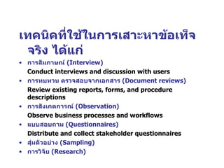 เทคนิคที่ใช้ในการเสาะหาข้อเท็จจริง ได้แก่ การสัมภาษณ์  (Interview)  Conduct interviews and discussion with users การทบทวน ตรวจสอบจากเอกสาร  (Document reviews)  Review existing reports, forms, and procedure descriptions การสังเกตการณ์  (Observation)  Observe business processes and workflows แบบสอบถาม  (Questionnaires)  Distribute and collect stakeholder questionnaires สุ่มตัวอย่าง  (Sampling) การวิจัย  (Research) 