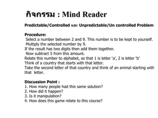 กิจกรรม  :   Mind Reader Predictable/Controlled  และ  Unpredictable/Un controlled Problem Procedure: Select a number between 2 and 9. This number is to be kept to yourself. Multiply the selected number by 9.  If the result has two digits then add them together. Now subtract 5 from this amount. Relate this number to alphabet, so that 1 is letter ‘a’, 2 is letter ‘b’ Think of a country that starts with that letter. Take the second letter of that country and think of an animal starting with that  letter. Discussion Point : 1.  How many people had this same solution? 2.  How did it happen? 3.  Is it manipulation? 4.  How does this game relate to this course? 