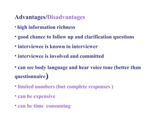 Advantages/ Disadvantages high information richness good chance to follow up and clarification questions interviewee is known to interviewer interviewee is involved and committed  can see body language and hear voice tone (better than questionnaire ) limited numbers (but complete responses ) can be expensive can be time  consuming 
