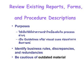 บทที่  3 Phase 2 :Systems Analysis – Determining Requirement   Review Existing Reports, Forms,  and Procedure Descriptions  Purposes ใช้เป็นวิธีที่ทำความเข้าใจเบื้องต้นใน  process  ต่างๆ เป็น  Guidelines  หรือ / visual cues  ก่อนทำการสัมภาษณ์ Identify business rules, discrepancies, and redundancies Be cautious of  outdated material 