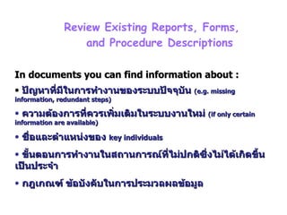 บทที่  3 Phase 2 :Systems Analysis – Determining Requirement   Review Existing Reports, Forms,  and Procedure Descriptions In documents you can find information about : ปัญหาที่มีในการทำงานของระบบปัจจุบัน  (e.g. missing information, redundant steps) ความต้องการที่ควรเพิ่มเติมในระบบงานใหม่  (if only certain information are available) ชื่อและตำแหน่งของ  key individuals ขั้นตอนการทำงานในสถานการณ์ที่ไม่ปกติซึ่งไม่ได้เกิดขึ้นเป็นประจำ กฎเกณฑ์ ข้อบังคับในการประมวลผลข้อมูล  