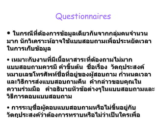 Questionnaires  ในกรณีที่ต้องการข้อมูลเดียวกันจากกลุ่มคนจำนวนมาก นักวิเคราะห์อาจใช้แบบสอบถามเพื่อประหยัดเวลาในการเก็บข้อมูล เหมาะกับงานที่มีเนื้อหาสาระที่ต้องถามไม่มาก แบบสอบถามควรมี คำขึ้นต้น  ชื่อเรื่อง  วัตถุประสงค์ หมายเลขโทรศัพท์ชื่อที่อยู่ของผู้สอบถาม กำหนดเวลาและวิธีการส่งแบบสอบถามคืน  คำกล่าวขอบคุณในความร่วมมือ  คำอธิบายหัวข้อต่างๆในแบบสอบถามและวิธีการตอบแบบสอบถาม การระบุชื่อผู้ตอบแบบสอบถามหรือไม่ขึ้นอยู่กับวัตถุประสงค์ว่าต้องการทราบหรือไม่ว่าเป็นใครเพื่อประโยชน์ในการนำไปตรวจสอบข้อมูลว่าสอดคล้องสัมพันธ์กันหรือไม่ 