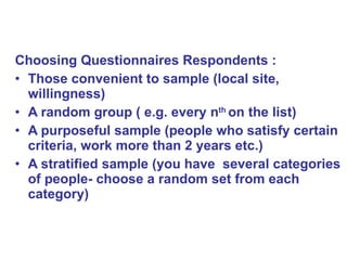 Choosing Questionnaires Respondents : Those convenient to sample (local site, willingness) A random group ( e.g. every n th  on the list) A purposeful sample (people who satisfy certain criteria, work more than 2 years etc.) A stratified sample (you have  several categories of people- choose a random set from each category)  