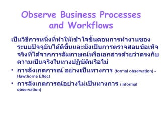 บทที่  3 Phase 2 :Systems Analysis – Determining Requirement   Observe Business Processes  and Workflows  เป็นวิธีการหนึ่งที่ทำให้เข้าใจขั้นตอนการทำงานของระบบปัจจุบันได้ดีขึ้นและยังเป็นการตรวจสอบข้อเท็จจริงที่ได้จากการสัมภาษณ์หรือเอกสารด้วยว่าตรงกับความเป็นจริงในทางปฏิบัติหรือไม่ การสังเก ต การณ์ อย่างเป็นทางการ  (formal observation) - Hawthorne Effect การสังเกตการณ์อย่างไม่เป็นทางการ  (informal observation) 
