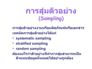 การสุ่มตัวอย่าง   (Sampling) การสุ่มตัวอย่างงานหรือผลิตภัณฑ์หรือเอกสาร เทคนิคการสุ่มตัวอย่างได้แก่  systematic sampling stratified sampling random sampling ต้องแน่ใจว่าตัวอย่างที่ทำการสุ่มสามารถเป็นตัวแทนข้อมูลทั้งหมดได้อย่างถูกต้อง 