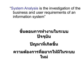 บทที่  3 Phase 2 : Systems Analysis   “ System Analysis  is the investigation of the business and user requirements of an information system” ขั้นตอนการทำงานในระบบปัจจุบัน ปัญหาที่เกิดขึ้น ความต้องการที่อยากให้มีในระบบใหม่ 