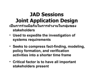 บทที่  3 Phase 2 :Systems Analysis – Determining Requirement   JAD Sessions Joint Application Design เป็นการร่วมมือกันในการทำงานในกลุ่มของ  stakeholders Used to expedite the investigation of systems requirements Seeks to compress fact-finding, modeling, policy formation, and verification activities into a shorter time frame Critical factor is to have all important stakeholders present 