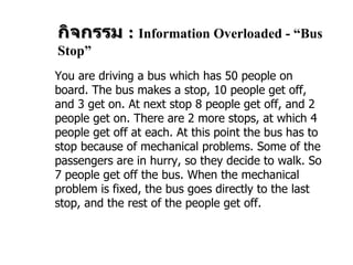 กิจกรรม  :   Information Overloaded - “Bus Stop”   You are driving a bus which has  50  people on board. The bus makes a stop,  10  people get off, and  3  get on. At next stop  8  people get off, and  2  people get   on. There are  2  more stops, at which  4  people get off at each. At this point the   bus has to stop because of mechanical problems. Some of the passengers are   in hurry, so they decide to walk. So  7  people get off the bus. When the   mechanical problem is fixed, the bus goes directly to the last stop, and the rest   of the people get off. 