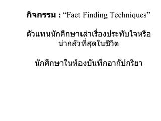 กิจกรรม  :   “Fact Finding Techniques” ตัวแทนนักศึกษาเล่าเรื่องประทับใจหรือน่ากลัวที่สุดในชีวิต นักศึกษาในห้องบันทึกอากัปกริยา 