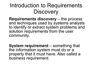 Introduction to Requirements Discovery Requirements discovery  – the process and techniques used by systems analysts to identify or extract system problems and solution requirements from the user community.  System requirement  – something that the information system must do or a property that it must have. Also called a  business requirement . 