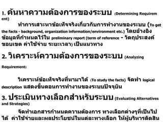 บทที่  3 Phase 2 :Systems Analysis 1.   ค้นห าความต้องการของระบบ   ( Determining Requirement) ทำการเสาะหาข้อเท็จจริงเกี่ยวกับการทำงานของระบบ  ( To get the facts  -  background, organization information/environment etc.)   โดยอ้างอิงข้อมูลที่กำหนดไว้ใน  preliminary report (term of reference  -  วัตถุประสงค์ ขอบเขต ค่าใช้จ่าย ระยะเวลา )   เป็นแนวทาง 2.  วิเคราะห์ความต้องการของระบบ   ( Analyzing Requirement )     วิเคราะห์ข้อเท็จจริงที่หามาได้   ( To study the facts)   จัดทำ  logical description   แสดงขั้นตอนการทำงานของระบบปัจจุบัน 3.   ประเมินทางเลือกสำหรับระบบ   ( Evaluating Alternatives and Strategies) จัดทำเอกสารกำหนดความต้องการ ทางเลือกต่างๆที่เป็นไปได้  ค่าใช้จ่ายและผลประโยชน์ในแต่ละทางเลือก ให้ผู้บริหารตัดสินใจ   ( Prepare the systems requirements document) 