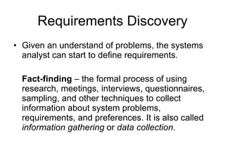 Requirements Discovery Given an understand of problems, the systems analyst can start to define requirements. Fact-finding  – the formal process of using research, meetings, interviews, questionnaires, sampling, and other techniques to collect information about system problems, requirements, and preferences. It is also called  information gathering  or  data collection . 