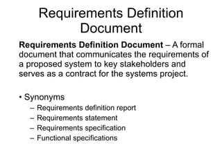 Requirements Definition Document Requirements Definition Document  – A formal document that communicates the requirements of a proposed system to key stakeholders and serves as a contract for the systems project.  Synonyms  Requirements definition report Requirements statement Requirements specification Functional specifications 