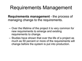 Requirements Management Requirements management  - the process of managing change to the requirements.  Over the lifetime of the project it is very common for new requirements to emerge and existing requirements to change.  Studies have shown that over the life of a project as much as 50 percent or more of the requirements will change before the system is put into production.  