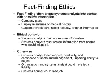 Fact-Finding Ethics Fact-Finding often brings systems analysts into contact with sensitive information. Company plans Employee salaries or medical history Customer credit card, social security, or other information Ethical behavior  Systems analysts must not misuse information. Systems analysts must protect information from people who would misuse it. Otherwise Systems analyst loses respect, credibility, and confidence of users and management, impairing ability to do job Organization and systems analyst could have legal liability Systems analyst could lose job 