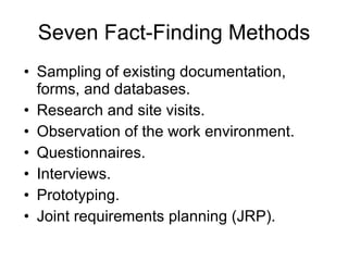 Seven Fact-Finding Methods Sampling of existing documentation, forms, and databases.  Research and site visits.  Observation of the work environment.  Questionnaires.  Interviews.  Prototyping.  Joint requirements planning (JRP).  