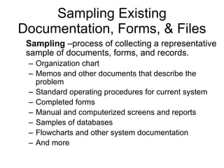 Sampling Existing Documentation, Forms, & Files Sampling  –process of collecting a representative sample of documents, forms, and records.  Organization chart Memos and other documents that describe the problem Standard operating procedures for current system Completed forms Manual and computerized screens and reports Samples of databases Flowcharts and other system documentation And more 