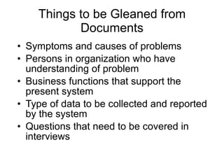Things to be Gleaned from Documents Symptoms and causes of problems Persons in organization who have understanding of problem Business functions that support the present system Type of data to be collected and reported by the system Questions that need to be covered in interviews 