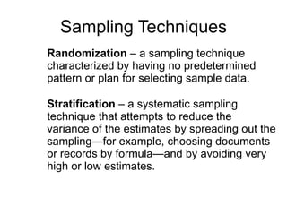 Sampling Techniques Randomization  – a sampling technique  characterized by having no predetermined  pattern or plan for selecting sample data.  Stratification  – a systematic sampling technique that attempts to reduce the variance of the estimates by spreading out the sampling—for example, choosing documents or records by formula—and by avoiding very high or low estimates.  