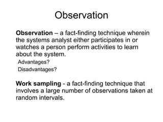 Observation Observation  – a fact-finding technique wherein the systems analyst either participates in or watches a person perform activities to learn about the system.  Advantages? Disadvantages? Work sampling  - a fact-finding technique that involves a large number of observations taken at random intervals.  