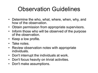 Observation Guidelines Determine the who, what, where, when, why, and how of the observation. Obtain permission from appropriate supervisors. Inform those who will be observed of the purpose of the observation. Keep a low profile. Take notes. Review observation notes with appropriate individuals. Don't interrupt the individuals at work. Don't focus heavily on trivial activities. Don't make assumptions. 