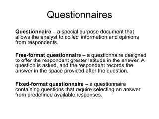Questionnaires Questionnaire  – a special-purpose document that allows the analyst to collect information and opinions from respondents.  Free-format questionnaire  – a questionnaire designed to offer the respondent greater latitude in the answer. A question is asked, and the respondent records the answer in the space provided after the question.  Fixed-format questionnaire  – a questionnaire containing questions that require selecting an answer from predefined available responses.  