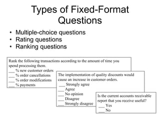 Types of Fixed-Format Questions Multiple-choice questions  Rating questions Ranking questions  Rank the following transactions according to the amount of time you spend processing them. ___ % new customer orders ___ % order cancellations ___ % order modifications ___ % payments The implementation of quality discounts would cause an increase in customer orders.  ___ Strongly agree ___ Agree ___ No opinion ___ Disagree ___ Strongly disagree Is the current accounts receivable report that you receive useful?  ___ Yes  ___ No 