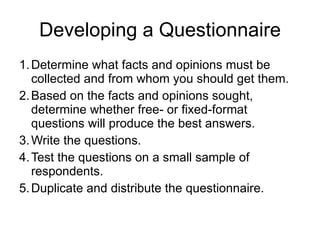 Developing a Questionnaire Determine what facts and opinions must be collected and from whom you should get them.  Based on the facts and opinions sought, determine whether free- or fixed-format questions will produce the best answers.  Write the questions.  Test the questions on a small sample of respondents.  Duplicate and distribute the questionnaire.  