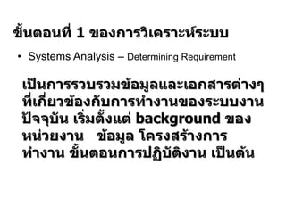 Systems Analysis –  Determining Requirement   ขั้นตอนที่  1  ของการวิเคราะห์ระบบ เป็นการรวบรวมข้อมูลและเอกสารต่างๆที่เกี่ยวข้องกับการทำงานของระบบงานปัจจุบัน เริ่มตั้งแต่  background  ของหน่วยงาน  ข้อมูล โครงสร้างการทำงาน ขั้นตอนการปฏิบัติงาน เป็นต้น 