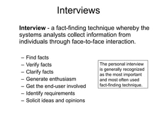 Interviews Interview  - a fact-finding technique whereby the systems analysts collect information from individuals through face-to-face interaction.  Find facts Verify facts Clarify facts Generate enthusiasm Get the end-user involved Identify requirements Solicit ideas and opinions   The personal interview is generally recognized as the most important and most often used fact-finding technique. 